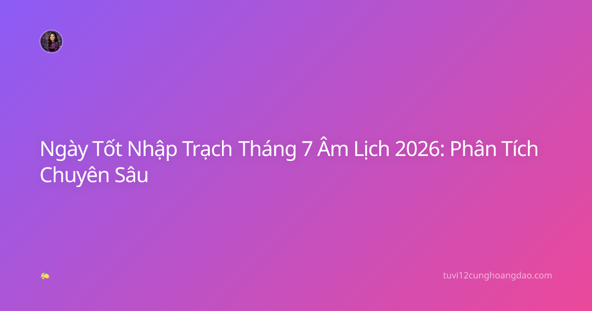 Ngày Tốt Nhập Trạch Tháng 7 Âm Lịch 2026: Phân Tích Chuyên Sâu