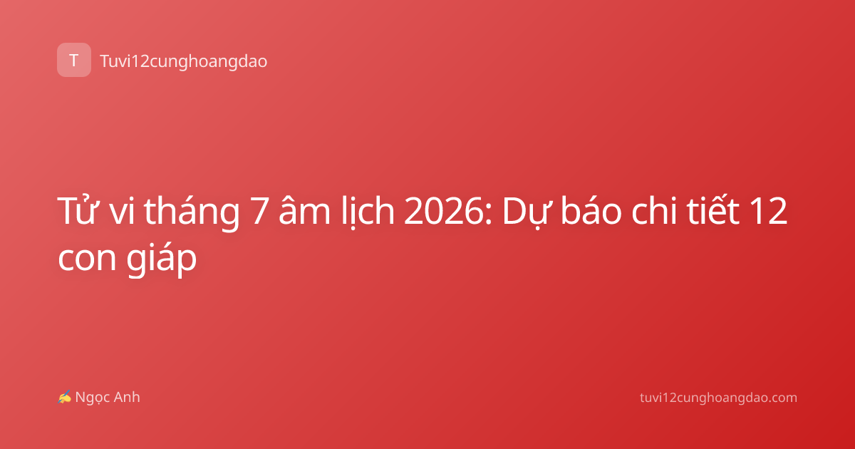 Tử vi tháng 7 âm lịch 2026: Dự báo chi tiết 12 con giáp